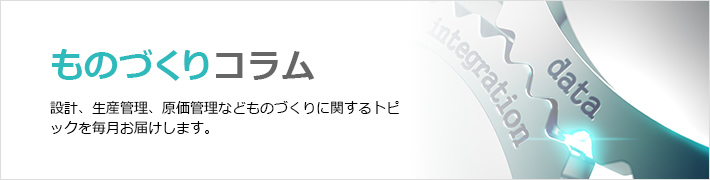 ものづくりコラム　設計、生産管理、原価管理などものづくりに関するトピックを毎月お届けします。