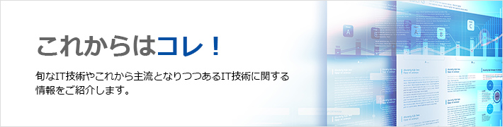 これからは、コレ！旬なIT技術やこれから主流となりつつあるIT技術に関する情報をご紹介します。