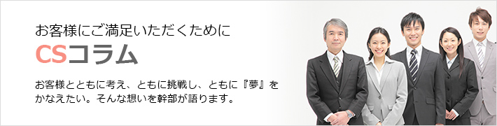 お客様にご満足いただくために　ＣＳコラム　お客様とともに考え、ともに挑戦し、ともに『夢』をかなえたい。そんな想いを幹部が語ります。