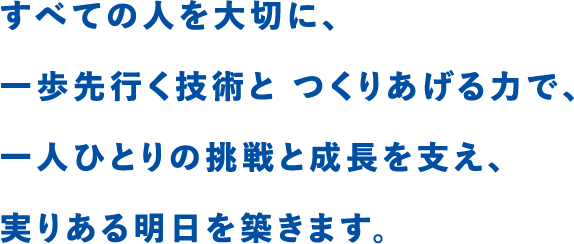 すべての人を大切に、一歩先行く技術と つくりあげる力で、一人ひとりの挑戦と成長を支え実りある明日を築きます。