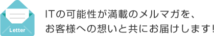 ITの可能性が満載のメルマガを、お客様への想いと共にお届けします！