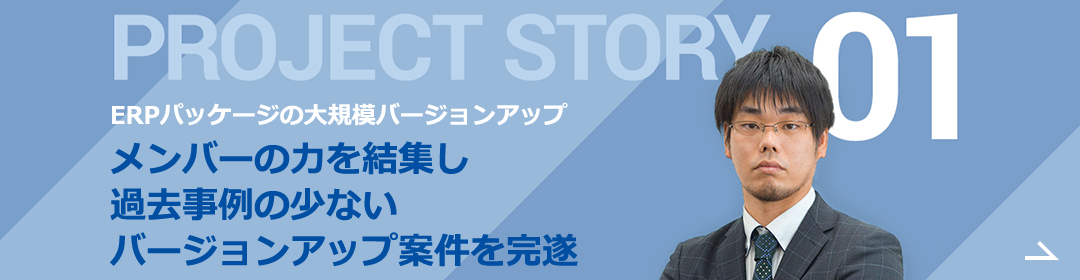 PROJECT STORY 01 実施例の少ない大規模プロジェクト 一つ一つ確認・改修をしてバージョンアップを対応