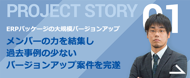 PROJECT STORY 01 実施例の少ない大規模プロジェクト 一つ一つ確認・改修をしてバージョンアップを対応