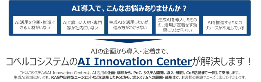 AI導入で、こんなお悩みありませんか?AI活用を企画・推進できる人材がいない、AIに詳しい人材・専門家が社内にいない、生成AIを活用したいが、進め方がわからない、生成AIを導入しものの、活用が定着せず効果につながらない、AIを推進するためのリソースが不足している。AIの企画から導入・定着まで、コベルコシステムのAI Innovation Centerが解決します!コベルコシステムのAIセンターは、AI活用の企画・構想から、PoC、システム開発、導入・運用、CoE活動まで一貫して支援します。生成AI領域においても、RAGや自律型エージェントなどを活用したPoCから、実システムへの展開・運用まで、お客様の課題やニーズに応じて伴走します。