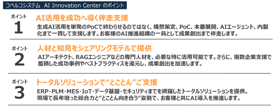 ①AI活用を成功へ導く伴走支援。生成AI活用を単発のPoCで終わらせるのではなく、構想策定、PoC、本番展開、AIエージェント、内製化まで一貫して支援します。お客様のAI推進組織の一員として成果創出まで伴走します。②人材と知見をシェアリングモデルで提供。 AIアーキテクト、RAGエンジニアなどの専門人材を、必要な時に活用可能です。さらに、複数企業支援で蓄積した成功事例やベストプラクティスを還元し、成果創出を加速します。③トータルソリューションで“とことん”ご支援 ERP・PLM・MES・IoT・データ基盤・セキュリティまでを網羅したトータルソリューションを提供。
現場で長年培った総合力と“とことん向き合う”姿勢で、お客様と共にAI導入を推進します。