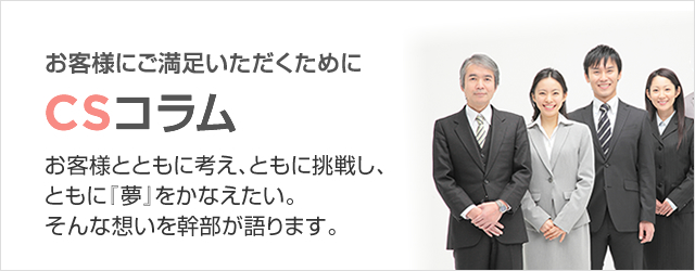 お客様にご満足いただくために　ＣＳコラム　お客様とともに考え、ともに挑戦し、ともに『夢』をかなえたい。そんな想いを幹部が語ります。