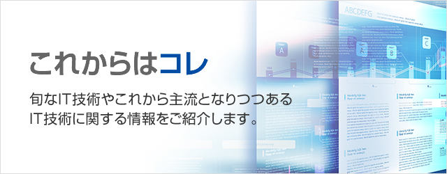 これからは、コレ！旬なIT技術やこれから主流となりつつあるIT技術に関する情報をご紹介します。