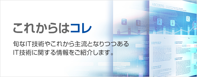 これからは、コレ！旬なIT技術やこれから主流となりつつあるIT技術に関する情報をご紹介します。